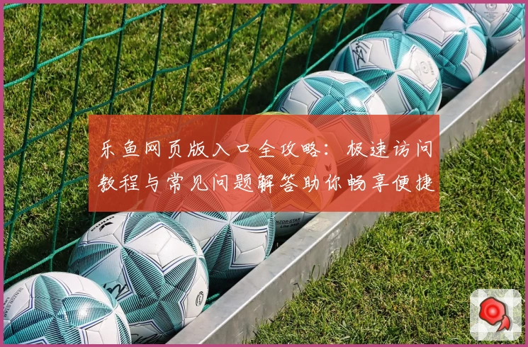 乐鱼网页版入口全攻略：极速访问教程与常见问题解答助你畅享便捷体验