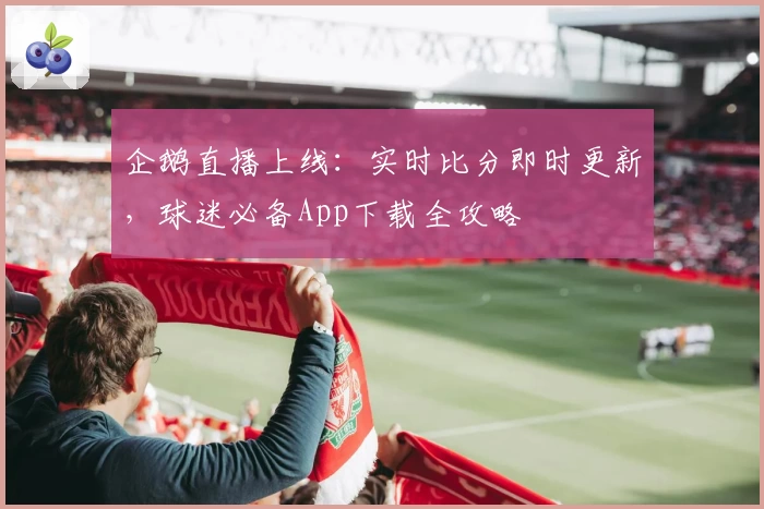 企鹅直播上线：实时比分即时更新，球迷必备App下载全攻略
