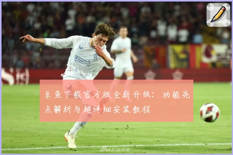 乐鱼下载官方版全新升级：功能亮点解析与超详细安装教程