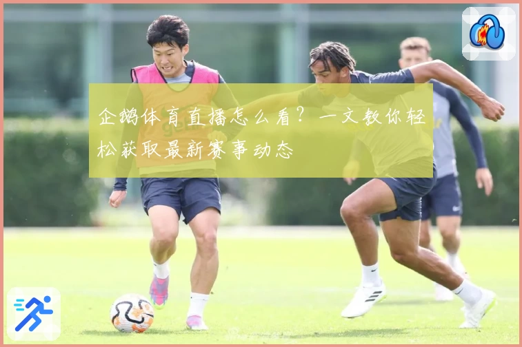 企鹅体育直播怎么看？一文教你轻松获取最新赛事动态
