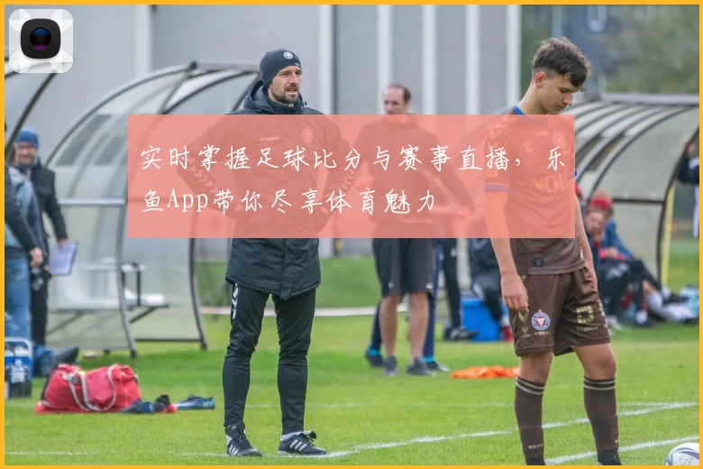实时掌握足球比分与赛事直播，乐鱼App带你尽享体育魅力