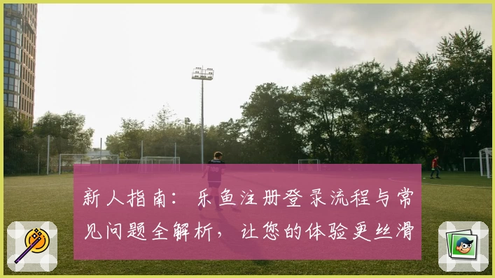 新人指南：乐鱼注册登录流程与常见问题全解析，让您的体验更丝滑