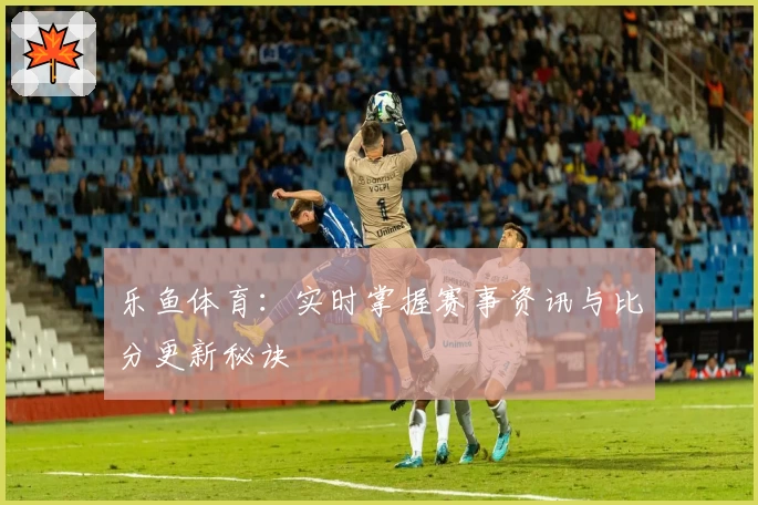 乐鱼体育：实时掌握赛事资讯与比分更新秘诀