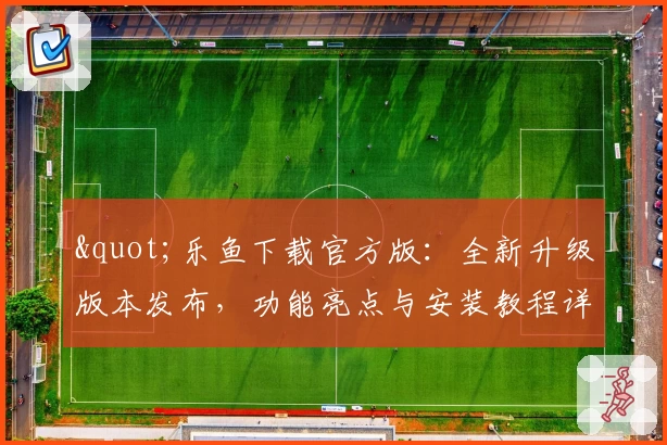 &quot;乐鱼下载官方版：全新升级版本发布，功能亮点与安装教程详解&quot;
