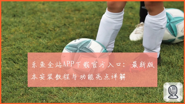 乐鱼全站APP下载官方入口：最新版本安装教程与功能亮点详解