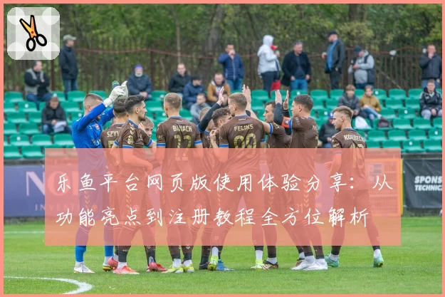 乐鱼平台网页版使用体验分享：从功能亮点到注册教程全方位解析