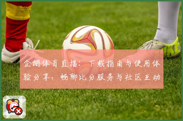 企鹅体育直播：下载指南与使用体验分享，畅聊比分服务与社区互动