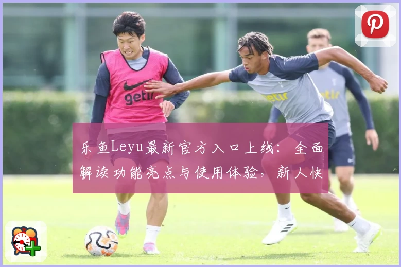 乐鱼Leyu最新官方入口上线：全面解读功能亮点与使用体验，新人快速上手必读