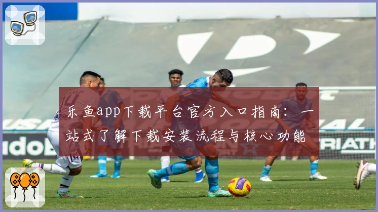 乐鱼app下载平台官方入口指南:一站式了解下载安装流程与核心功能亮点