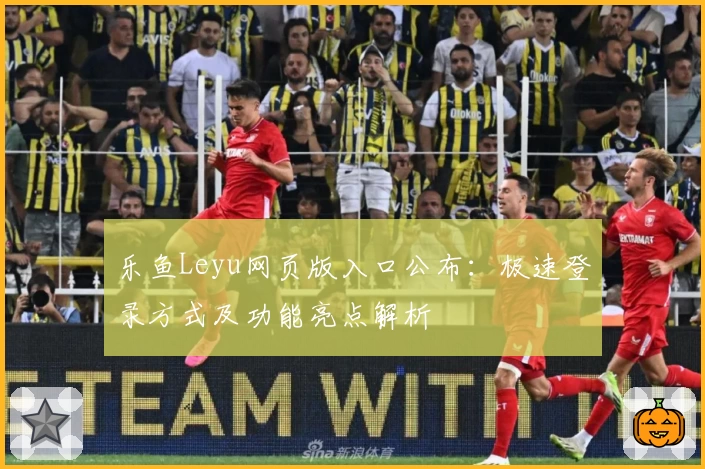乐鱼Leyu网页版入口公布：极速登录方式及功能亮点解析