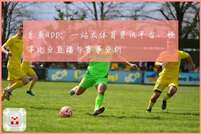 乐鱼app：一站式体育资讯平台，畅享比分直播与赛事分析