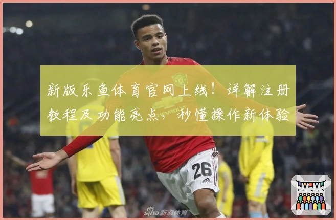 新版乐鱼体育官网上线！详解注册教程及功能亮点，秒懂操作新体验