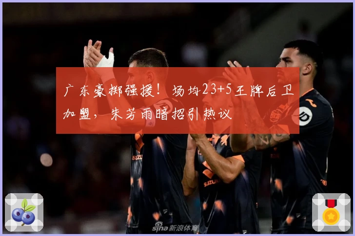 广东豪掷强援！场均23+5王牌后卫加盟，朱芳雨暗招引热议