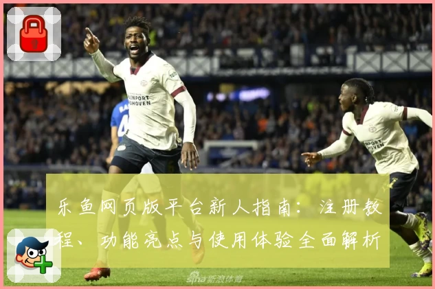 乐鱼网页版平台新人指南：注册教程、功能亮点与使用体验全面解析