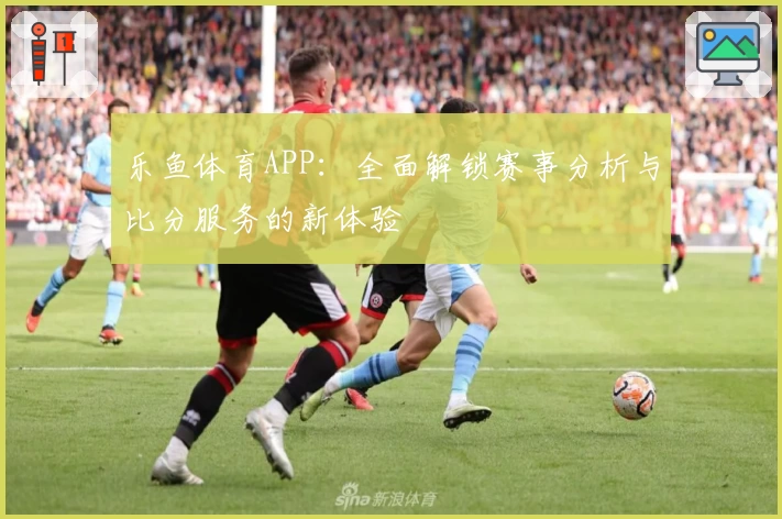 乐鱼体育APP：全面解锁赛事分析与比分服务的新体验