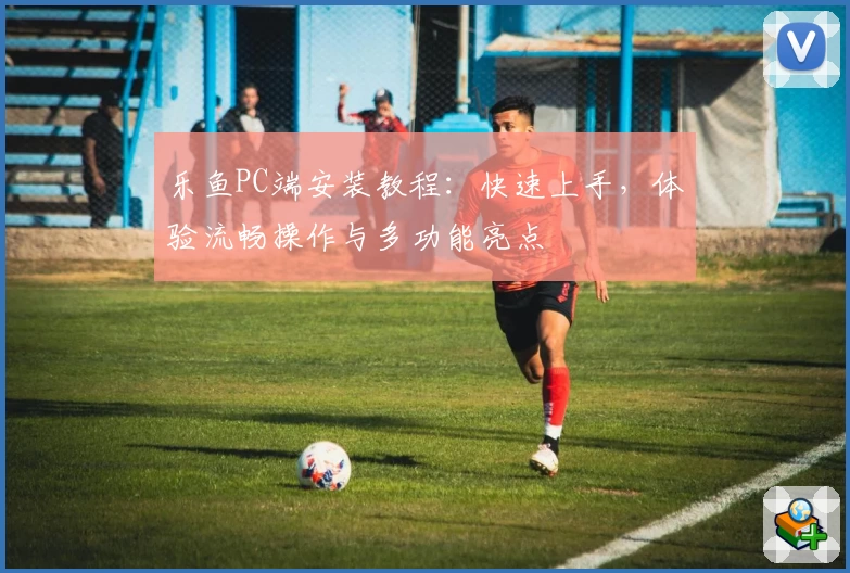 乐鱼PC端安装教程：快速上手，体验流畅操作与多功能亮点