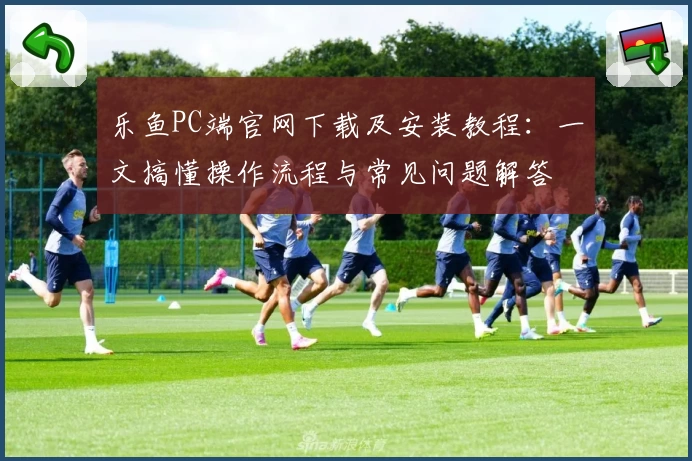 乐鱼PC端官网下载及安装教程:一文搞懂操作流程与常见问题解答