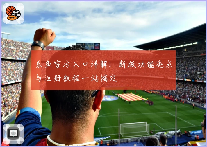 乐鱼官方入口详解：新版功能亮点与注册教程一站搞定