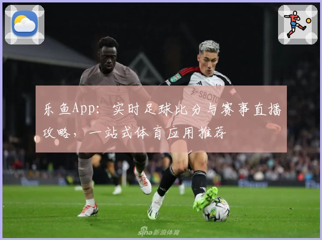 乐鱼App：实时足球比分与赛事直播攻略，一站式体育应用推荐