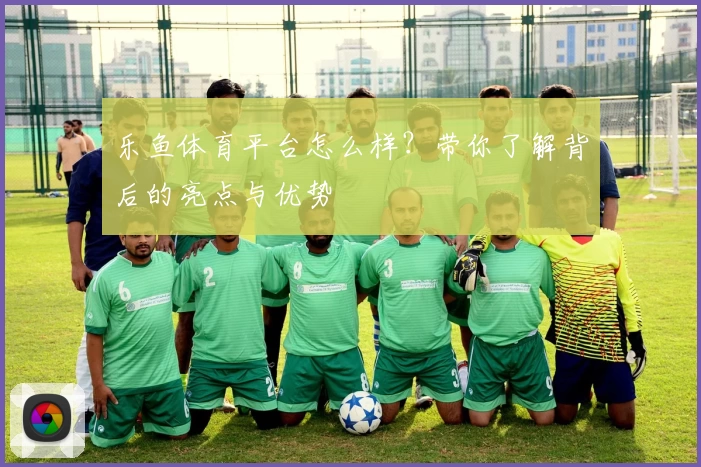 乐鱼体育平台怎么样？带你了解背后的亮点与优势