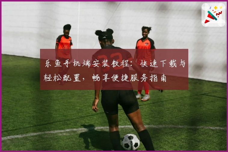 乐鱼手机端安装教程：快速下载与轻松配置，畅享便捷服务指南