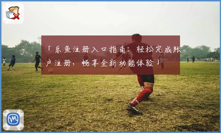 「乐鱼注册入口指南：轻松完成账户注册，畅享全新功能体验」