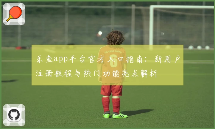 乐鱼app平台官方入口指南：新用户注册教程与热门功能亮点解析