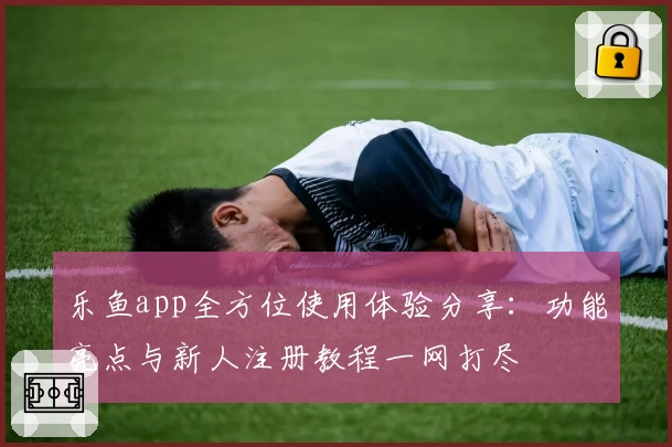 乐鱼app全方位使用体验分享：功能亮点与新人注册教程一网打尽