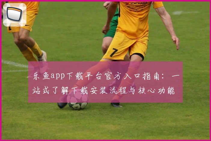 乐鱼app下载平台官方入口指南：一站式了解下载安装流程与核心功能亮点