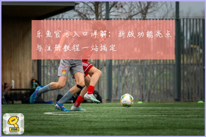 乐鱼官方入口详解：新版功能亮点与注册教程一站搞定