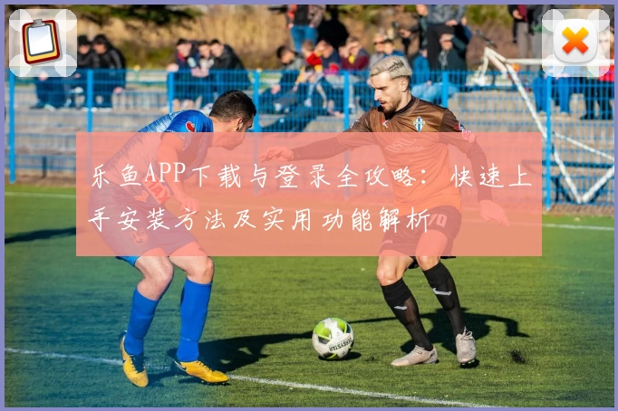 乐鱼APP下载与登录全攻略：快速上手安装方法及实用功能解析