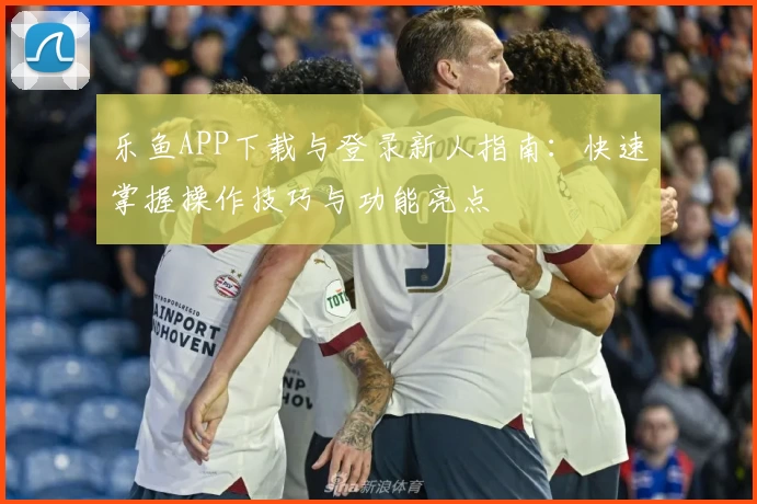 乐鱼APP下载与登录新人指南：快速掌握操作技巧与功能亮点