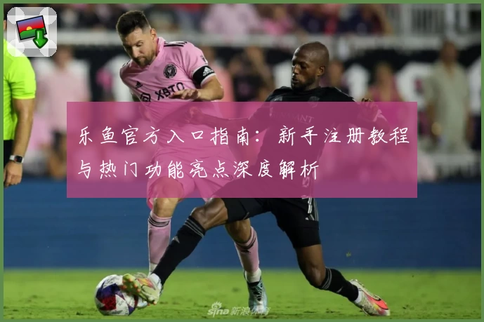 乐鱼官方入口指南:新手注册教程与热门功能亮点深度解析