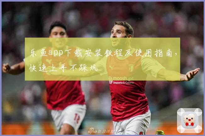 乐鱼app下载安装教程及使用指南，快速上手不踩坑