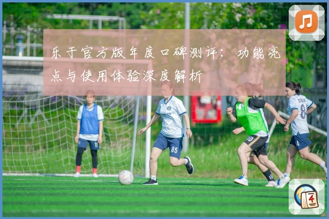 乐于官方版年度口碑测评：功能亮点与使用体验深度解析