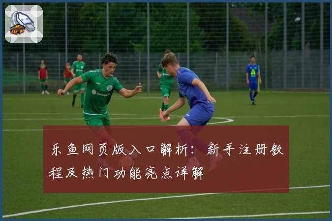 乐鱼网页版入口解析：新手注册教程及热门功能亮点详解
