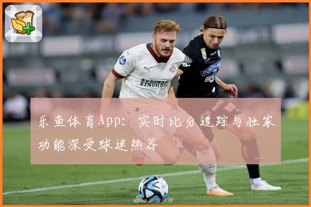 乐鱼体育App：实时比分追踪与独家功能深受球迷热荐
