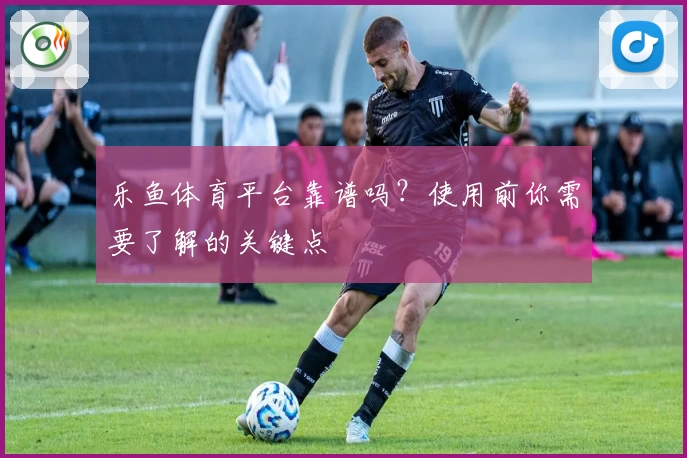 乐鱼体育平台靠谱吗？使用前你需要了解的关键点