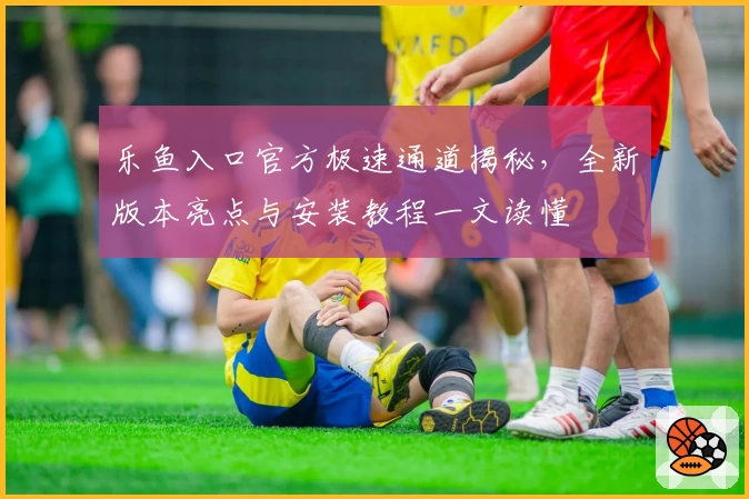 乐鱼入口官方极速通道揭秘，全新版本亮点与安装教程一文读懂