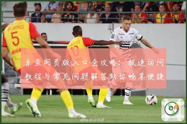 乐鱼网页版入口全攻略：极速访问教程与常见问题解答助你畅享便捷体验