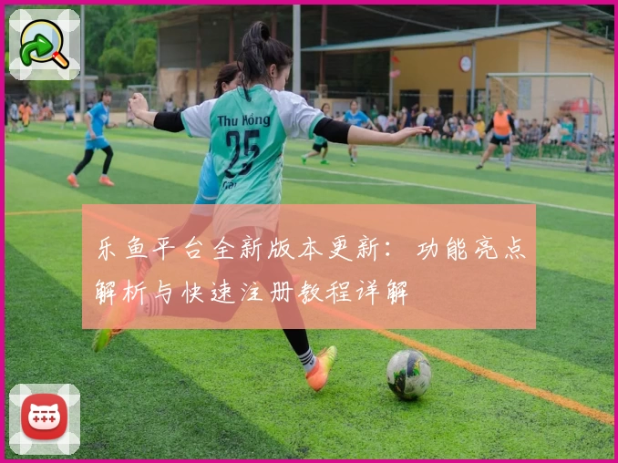 乐鱼平台全新版本更新：功能亮点解析与快速注册教程详解